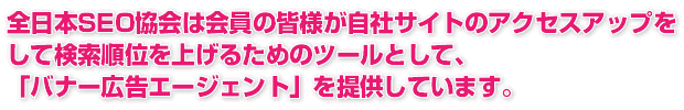 全日本SEO協会は会員の皆様が自社サイトのアクセスアップをして検索順位を上げるためのツールとして「バナー広告エージェント」を提供しています。